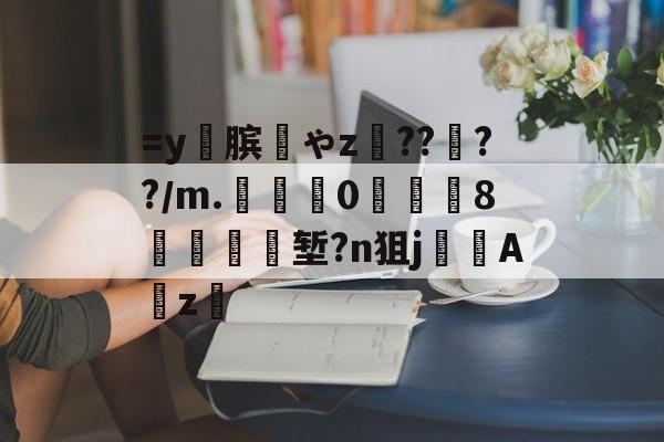 =y膑眣ゃz柊????／m.慲珣0燏8慿噇堑?n狙jA寲z〨的简单介绍