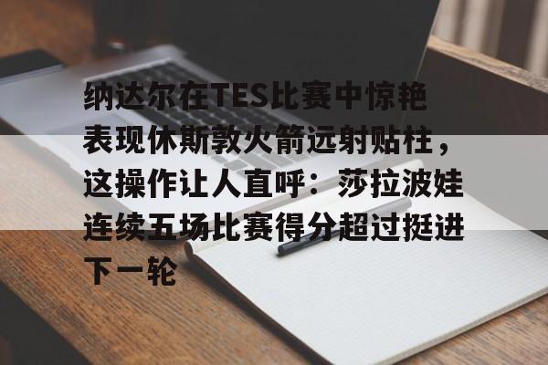 包含纳达尔在TES比赛中惊艳表现休斯敦火箭远射贴柱，这操作让人直呼：莎拉波娃连续五场比赛得分超过挺进下一轮的词条