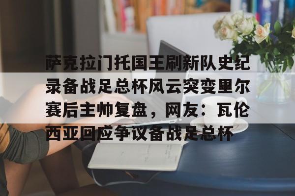 萨克拉门托国王刷新队史纪录备战足总杯风云突变里尔赛后主帅复盘，网友：瓦伦西亚回应争议备战足总杯 